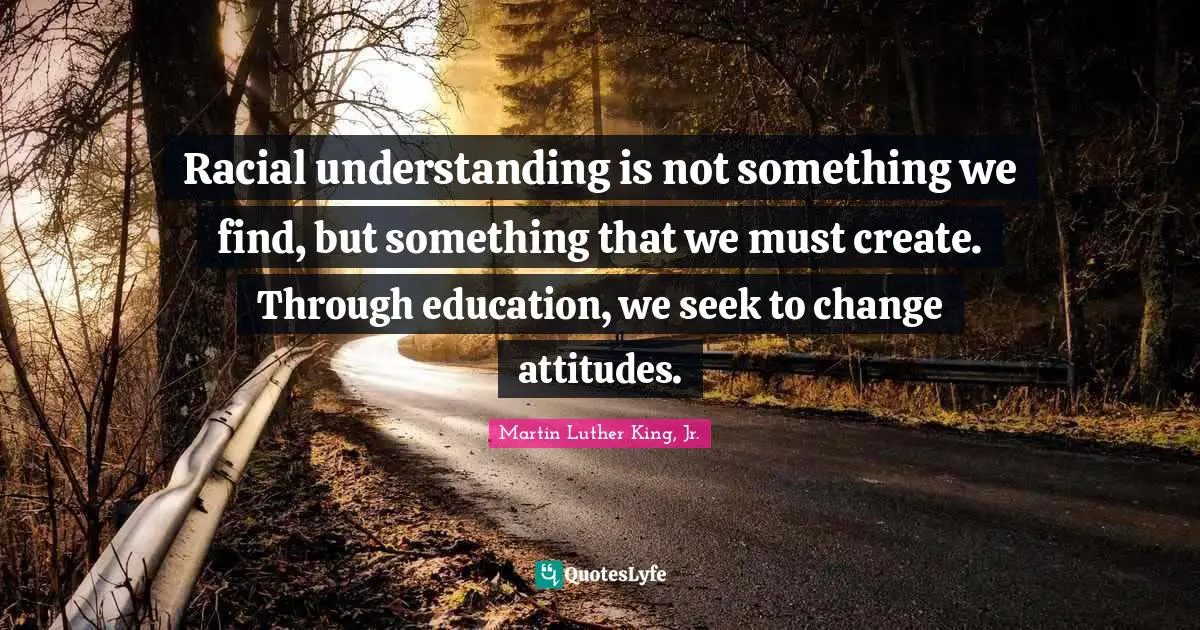 Racial understanding is not something we find, but something that we must create. Through education, we seek to change attitudes.