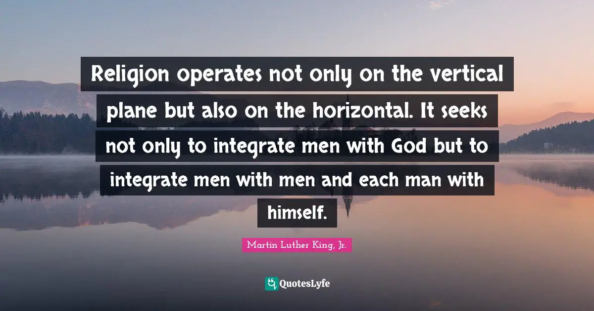 Religion operates not only on the vertical plane but also on the horizontal. It seeks not only to integrate men with God but to integrate men with men and each man with himself.