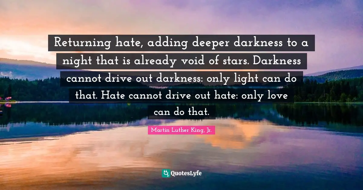 Returning hate, adding deeper darkness to a night that is already void of stars. Darkness cannot drive out darkness: only light can do that. Hate cannot drive out hate: only love can do that.