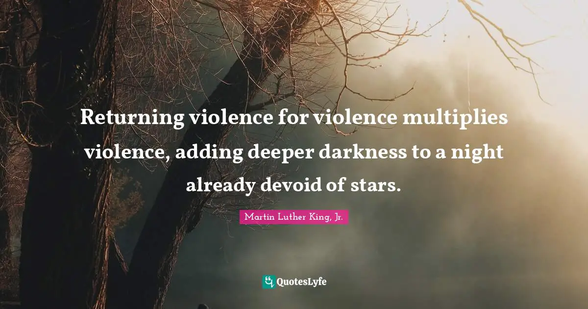 Martin Luther King, Jr. Quotes: Returning violence for violence multiplies violence, adding deeper darkness to a night already devoid of stars.