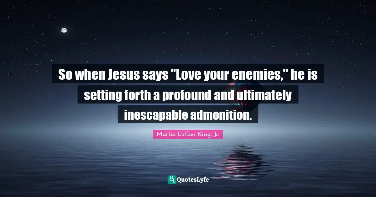 So when Jesus says "Love your enemies," he is setting forth a profound and ultimately inescapable admonition.