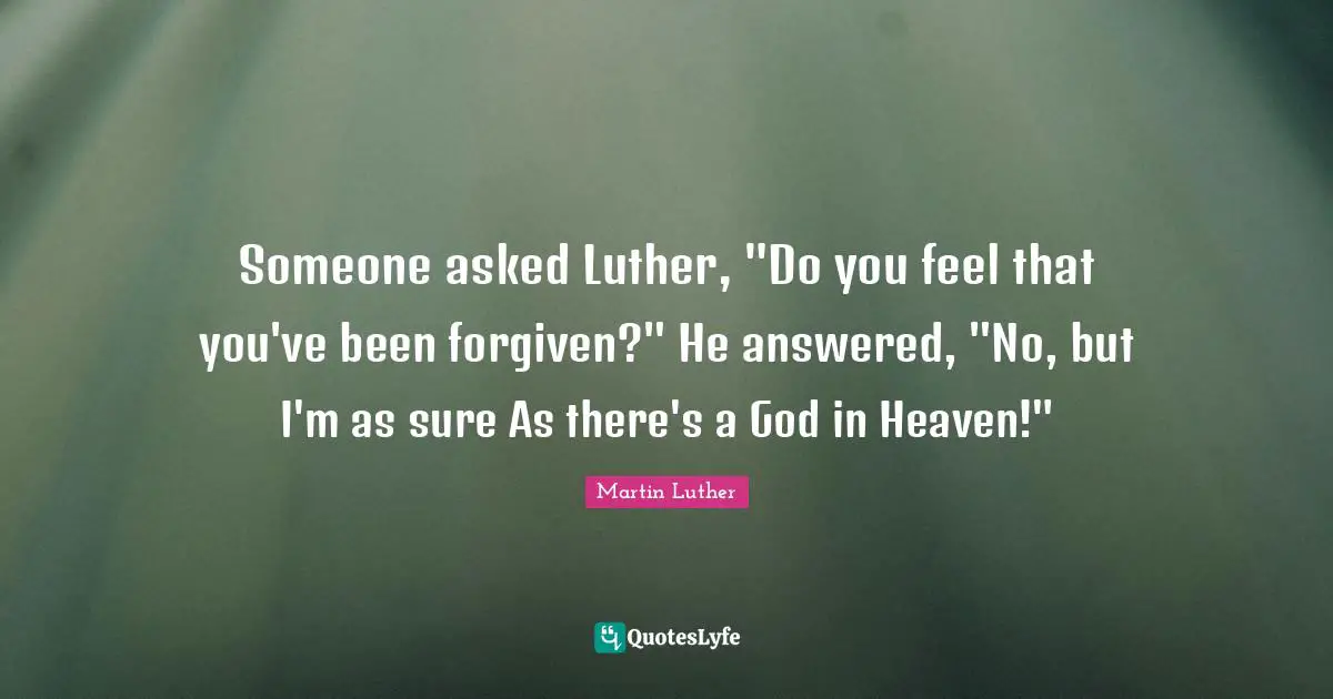Someone asked Luther, "Do you feel that you've been forgiven?" He answered, "No, but I'm as sure As there's a God in Heaven!"