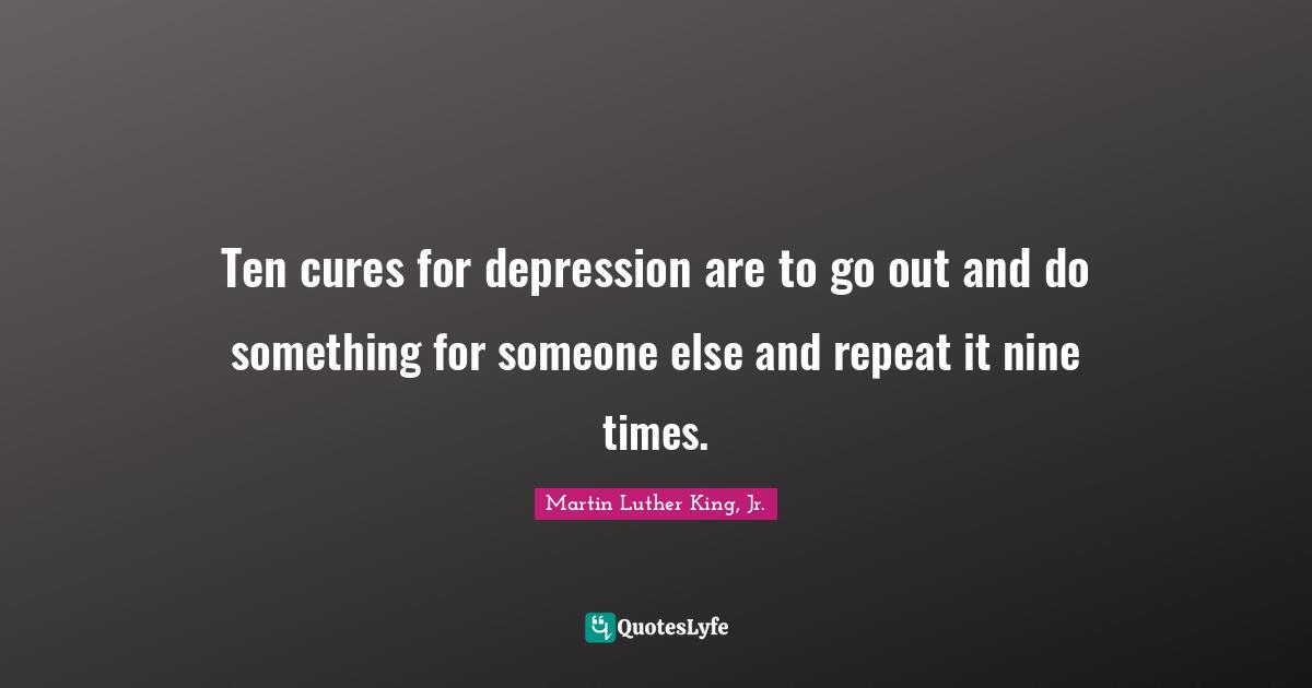 Ten cures for depression are to go out and do something for someone else and repeat it nine times.