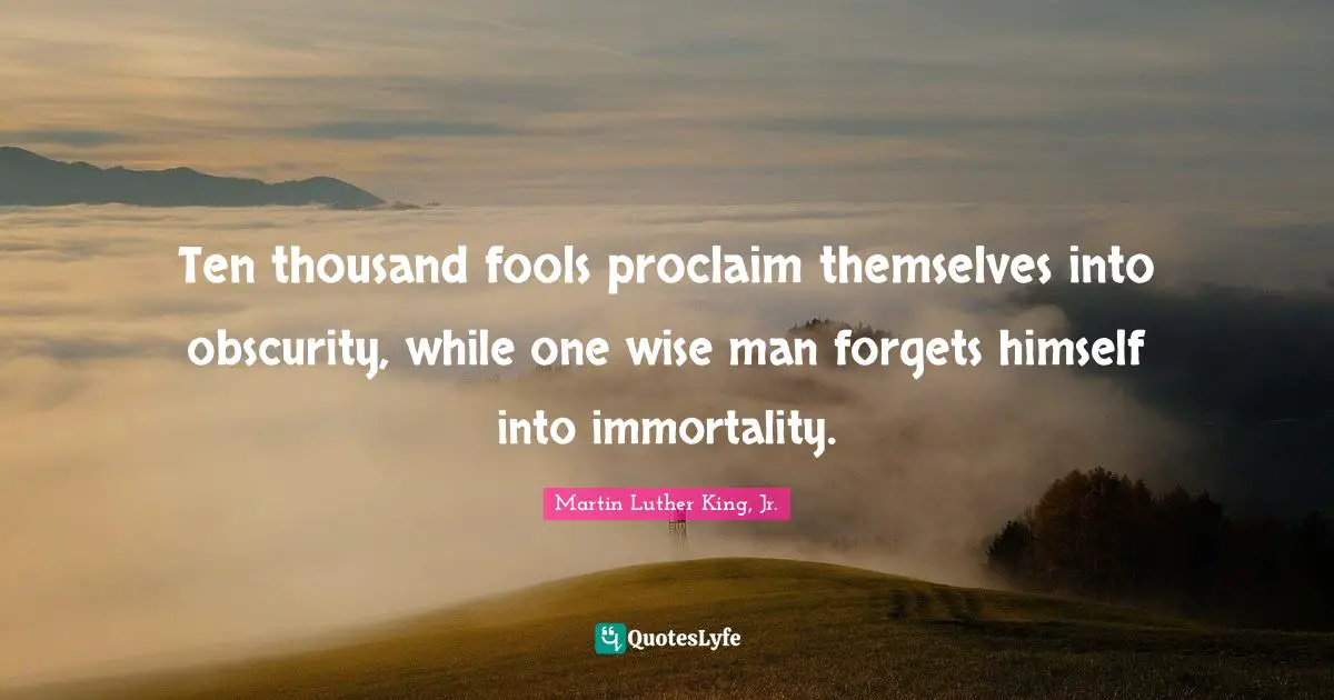 Ten thousand fools proclaim themselves into obscurity, while one wise man forgets himself into immortality.