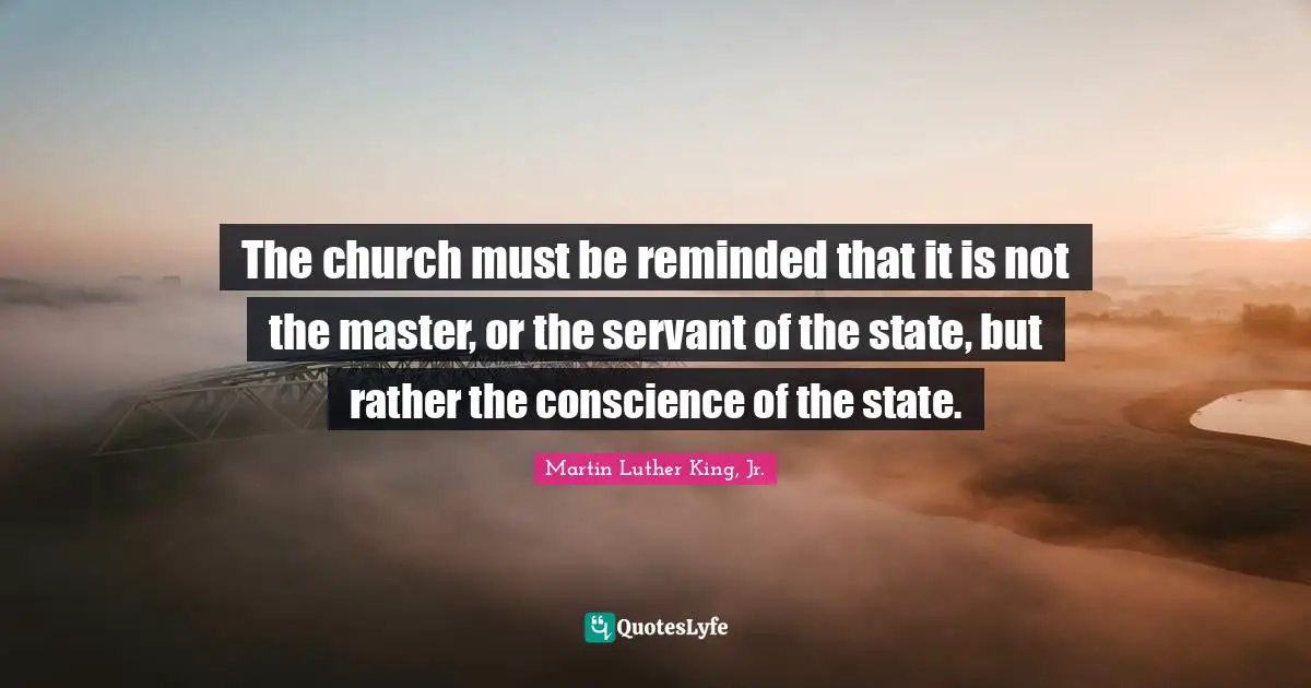 The church must be reminded that it is not the master, or the servant of the state, but rather the conscience of the state.