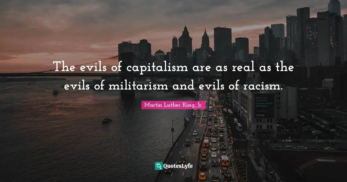 The evils of capitalism are as real as the evils of militarism and evils of racism.