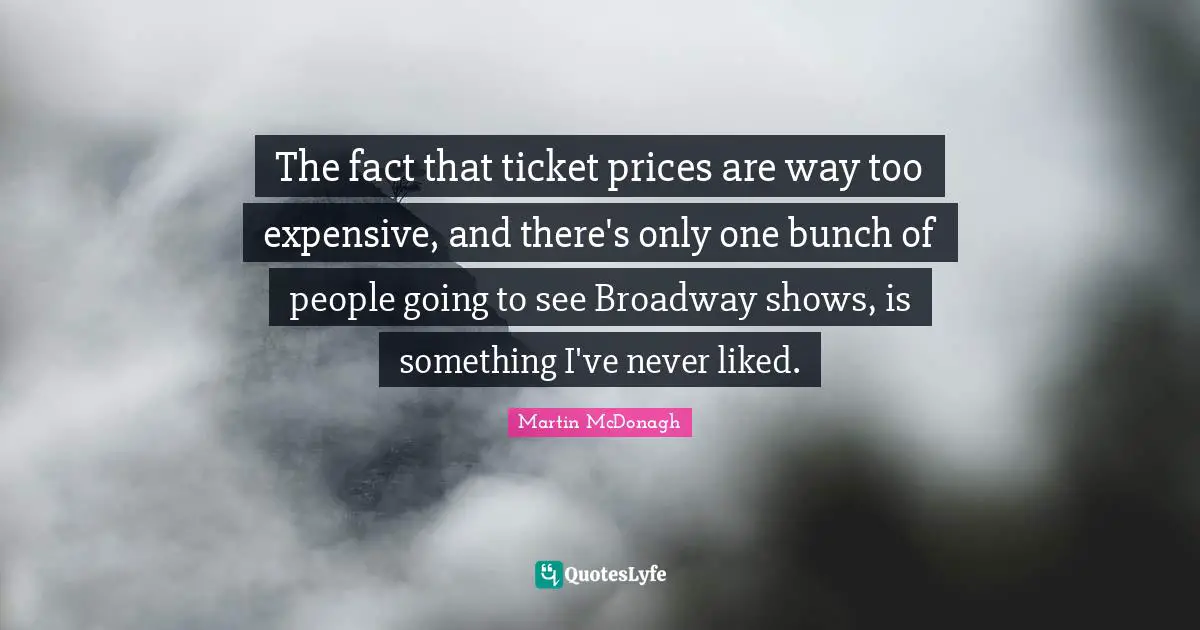 The fact that ticket prices are way too expensive, and there's only one bunch of people going to see Broadway shows, is something I've never liked.