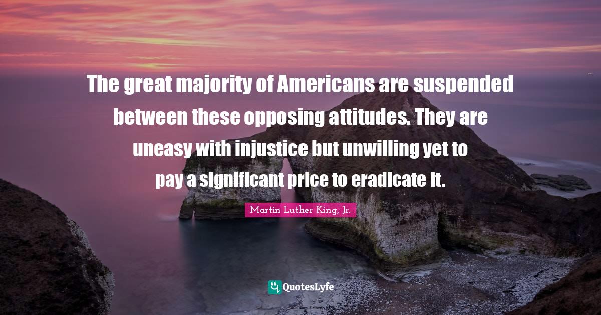 Unwilling Quotes: "The great majority of Americans are suspended between these opposing attitudes. They are uneasy with injustice but unwilling yet to pay a significant price to eradicate it."