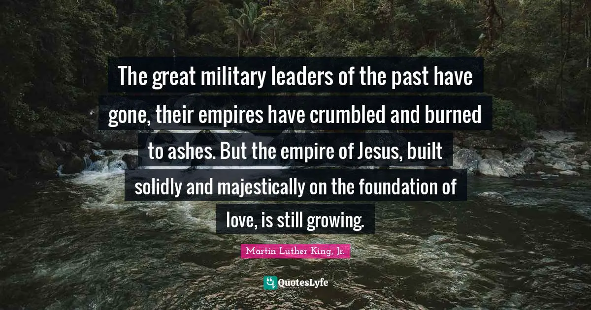 The great military leaders of the past have gone, their empires have crumbled and burned to ashes. But the empire of Jesus, built solidly and majestically on the foundation of love, is still growing.