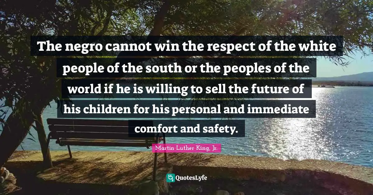 The negro cannot win the respect of the white people of the south or the peoples of the world if he is willing to sell the future of his children for his personal and immediate comfort and safety.