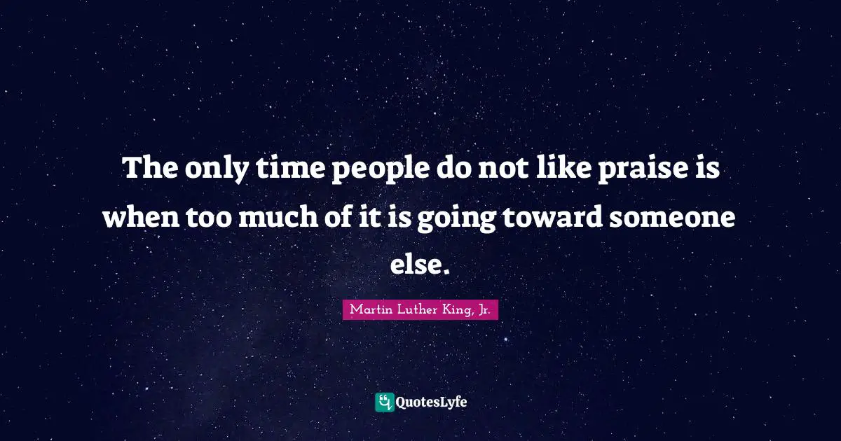 The only time people do not like praise is when too much of it is going toward someone else.