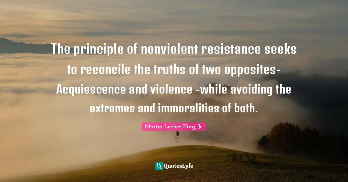 Resistance Quotes: "The principle of nonviolent resistance seeks to reconcile the truths of two opposites-Acquiescence and violence -while avoiding the extremes and immoralities of both."