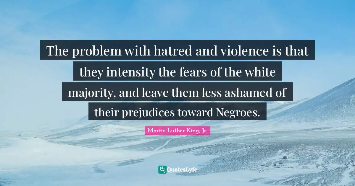 The problem with hatred and violence is that they intensity the fears of the white majority, and leave them less ashamed of their prejudices toward Negroes.