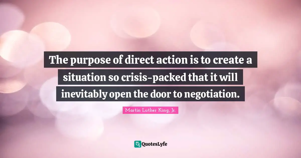 The purpose of direct action is to create a situation so crisis-packed that it will inevitably open the door to negotiation.