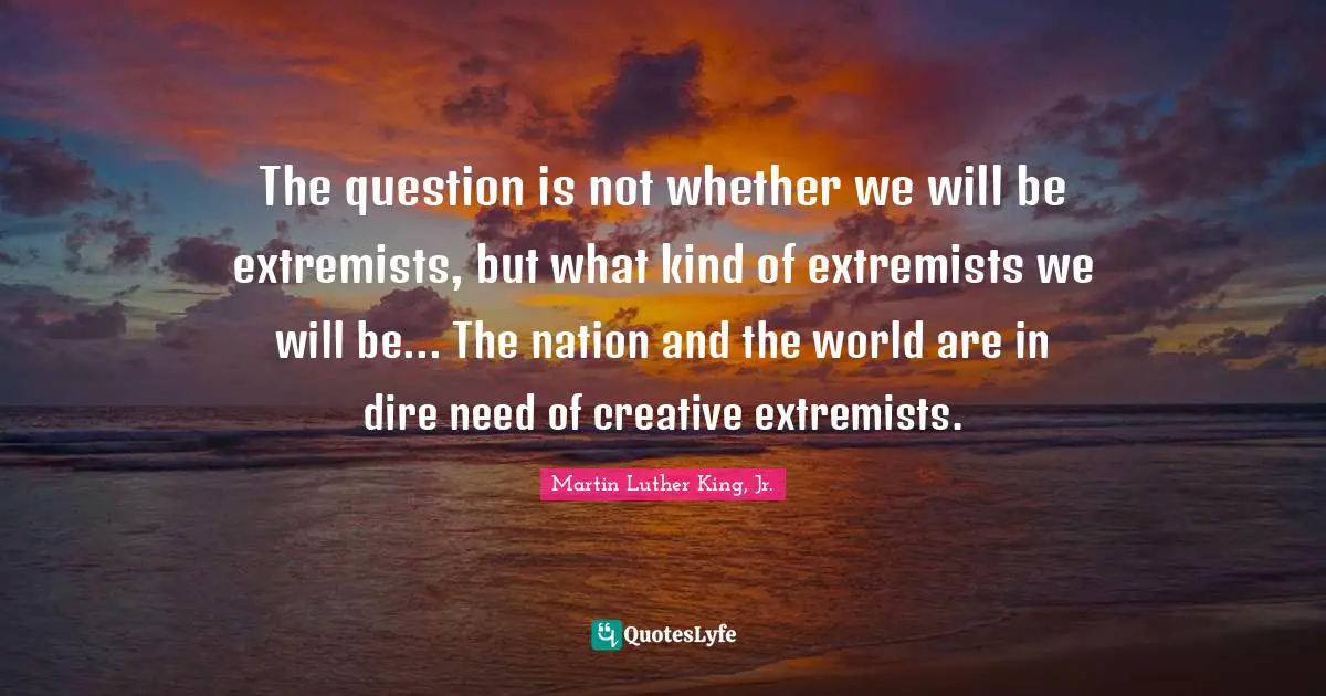 Martin Luther King Jr. Quotes: "The question is not whether we will be extremists, but what kind of extremists we will be... The nation and the world are in dire need of creative extremists."