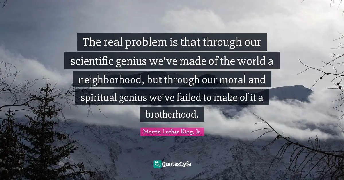 The real problem is that through our scientific genius we’ve made of the world a neighborhood, but through our moral and spiritual genius we’ve failed to make of it a brotherhood.