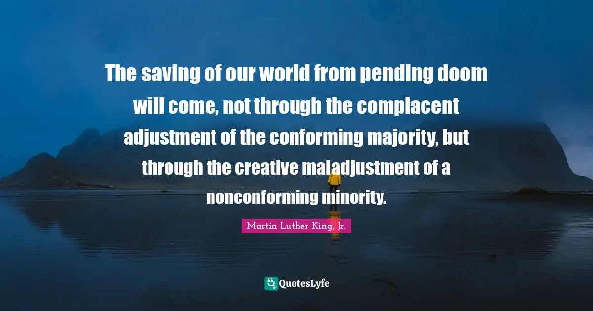 Pending Quotes: "The saving of our world from pending doom will come, not through the complacent adjustment of the conforming majority, but through the creative maladjustment of a nonconforming minority."