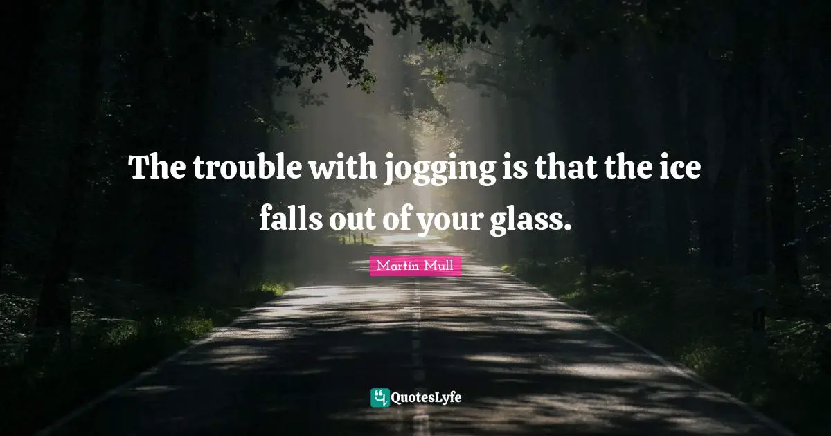 The trouble with jogging is that the ice falls out of your glass.