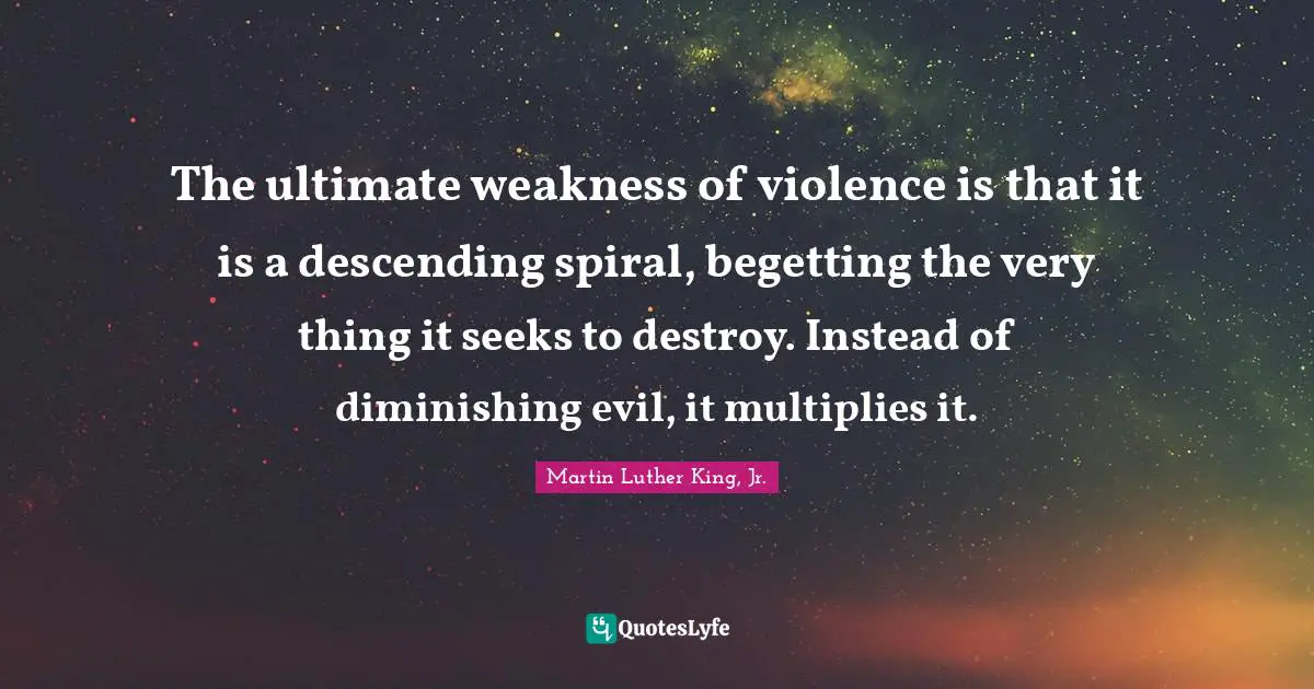The ultimate weakness of violence is that it is a descending spiral, begetting the very thing it seeks to destroy. Instead of diminishing evil, it multiplies it.