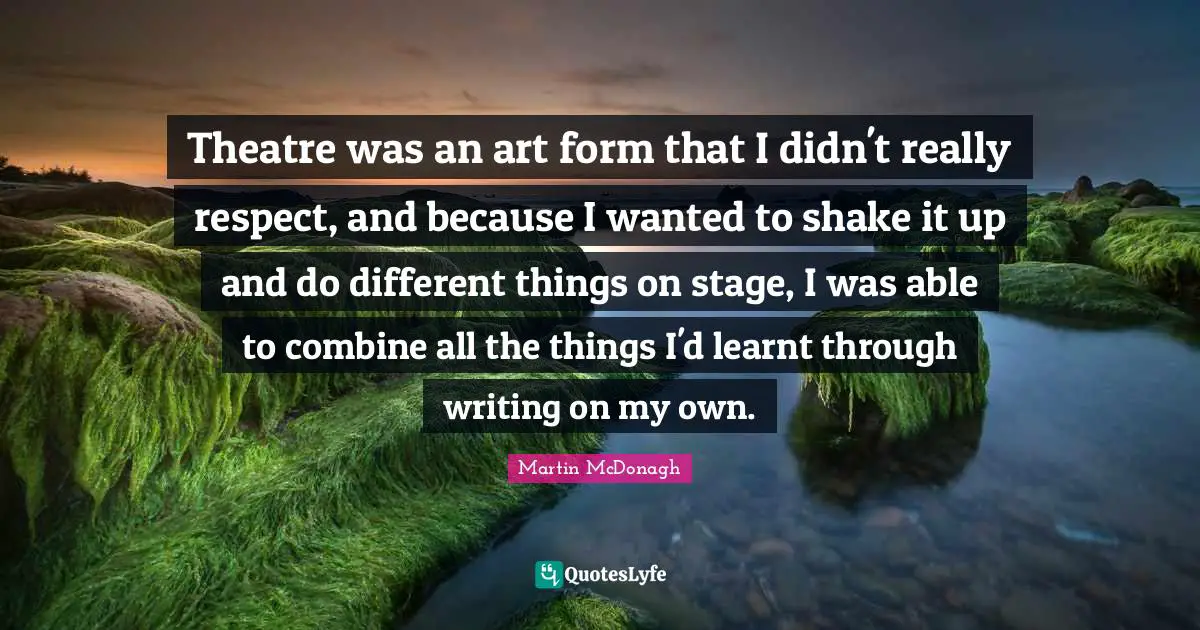 Theatre was an art form that I didn't really respect, and because I wanted to shake it up and do different things on stage, I was able to combine all the things I'd learnt through writing on my own.
