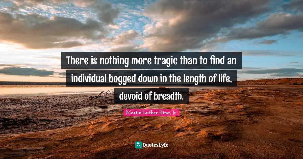 There is nothing more tragic than to find an individual bogged down in the length of life, devoid of breadth.