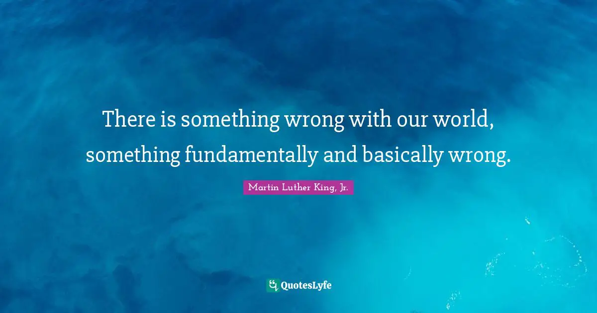 There is something wrong with our world, something fundamentally and basically wrong.