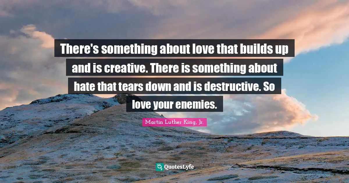 There's something about love that builds up and is creative. There is something about hate that tears down and is destructive. So love your enemies.