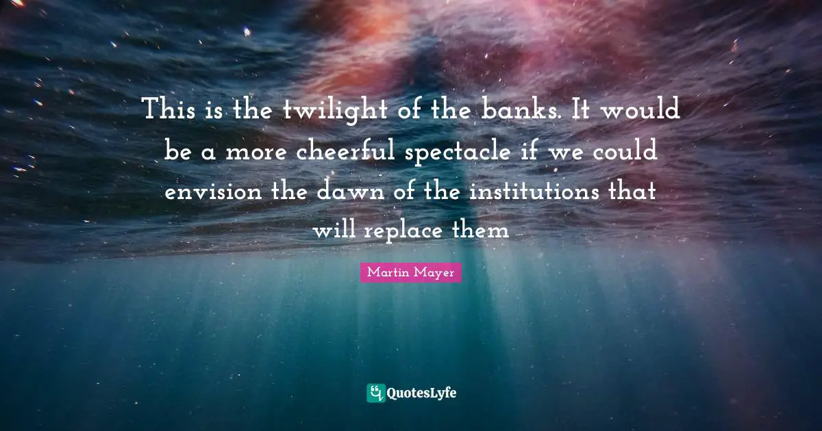 This is the twilight of the banks. It would be a more cheerful spectacle if we could envision the dawn of the institutions that will replace them