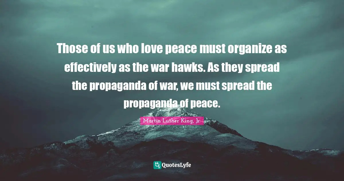 Those of us who love peace must organize as effectively as the war hawks. As they spread the propaganda of war, we must spread the propaganda of peace.