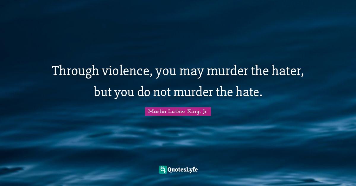 Through violence, you may murder the hater, but you do not murder the hate.