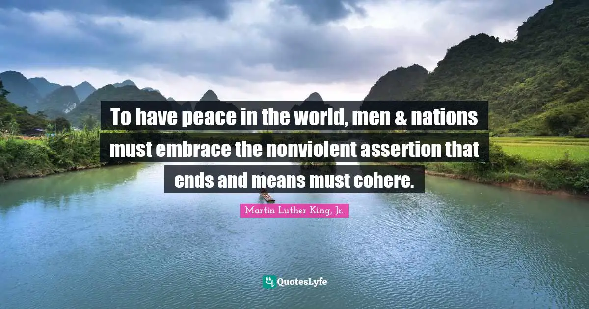 To have peace in the world, men & nations must embrace the nonviolent assertion that ends and means must cohere.