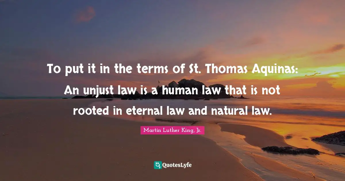 To put it in the terms of St. Thomas Aquinas: An unjust law is a human law that is not rooted in eternal law and natural law.