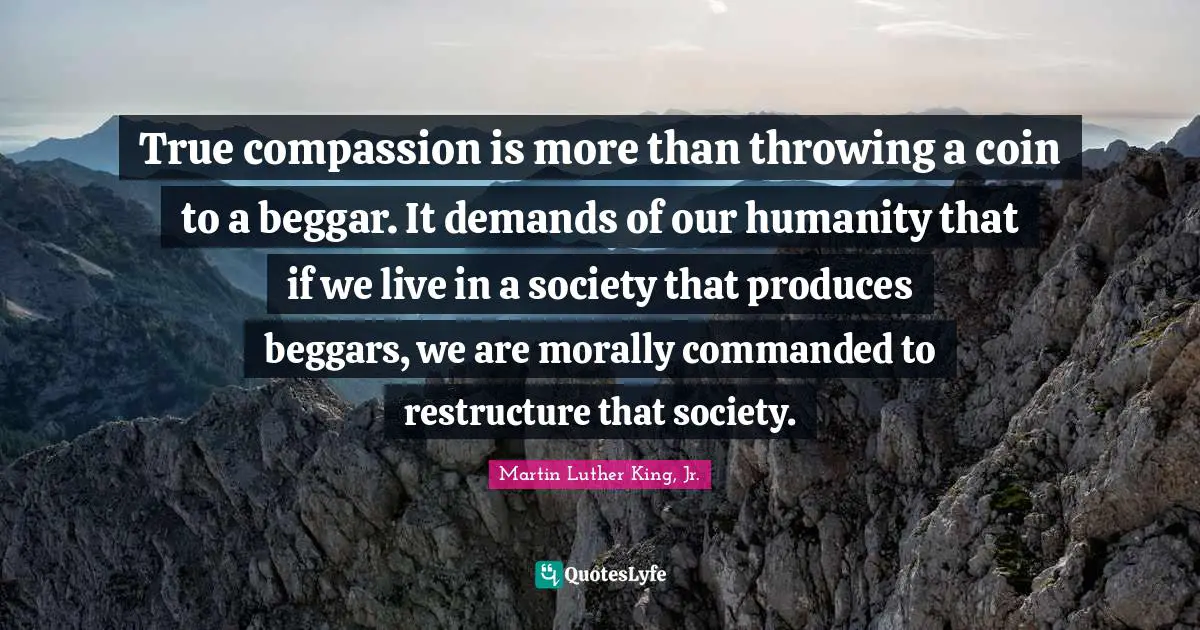 True compassion is more than throwing a coin to a beggar. It demands of our humanity that if we live in a society that produces beggars, we are morally commanded to restructure that society.