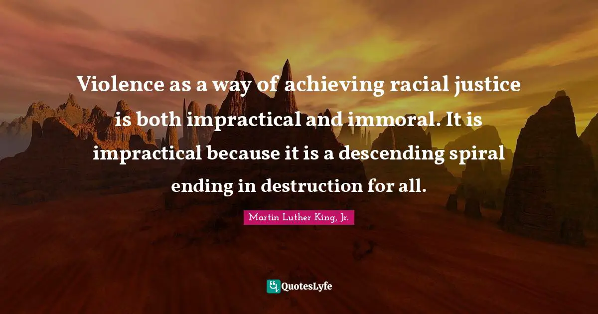 Violence as a way of achieving racial justice is both impractical and immoral. It is impractical because it is a descending spiral ending in destruction for all.