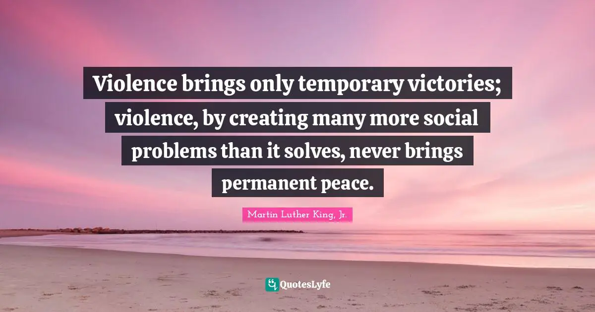 Violence brings only temporary victories; violence, by creating many more social problems than it solves, never brings permanent peace.
