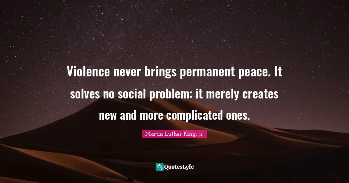 Violence never brings permanent peace. It solves no social problem: it merely creates new and more complicated ones.