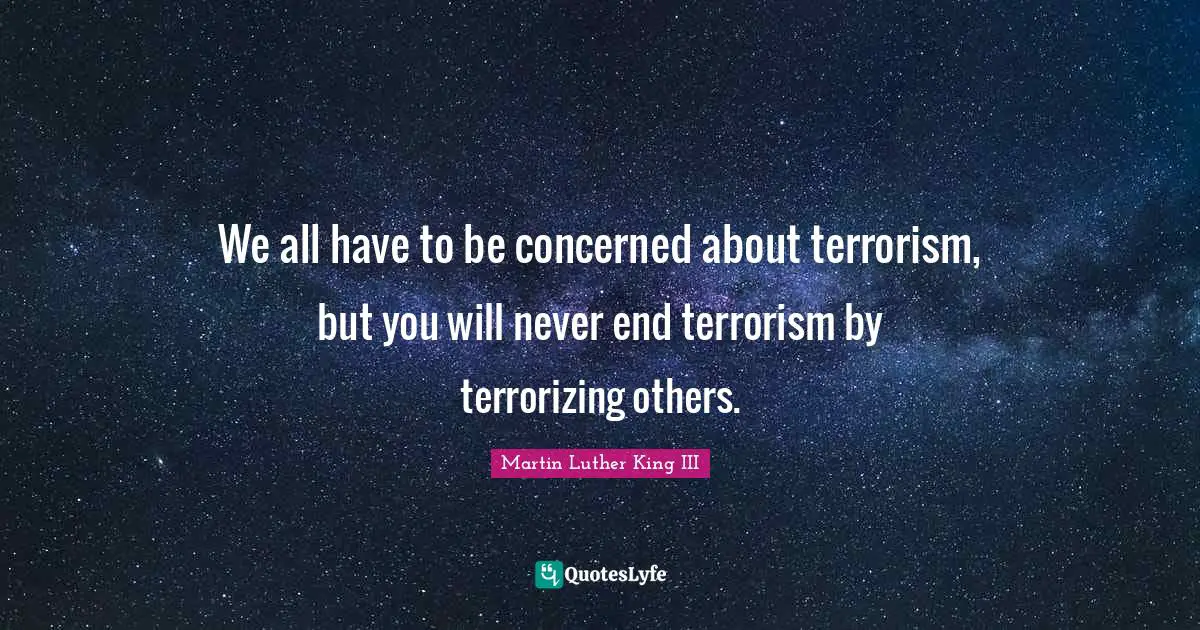 We all have to be concerned about terrorism, but you will never end terrorism by terrorizing others.