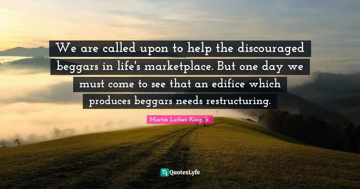 We are called upon to help the discouraged beggars in life's marketplace. But one day we must come to see that an edifice which produces beggars needs restructuring.