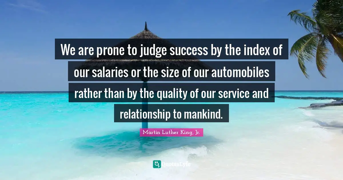 We are prone to judge success by the index of our salaries or the size of our automobiles rather than by the quality of our service and relationship to mankind.