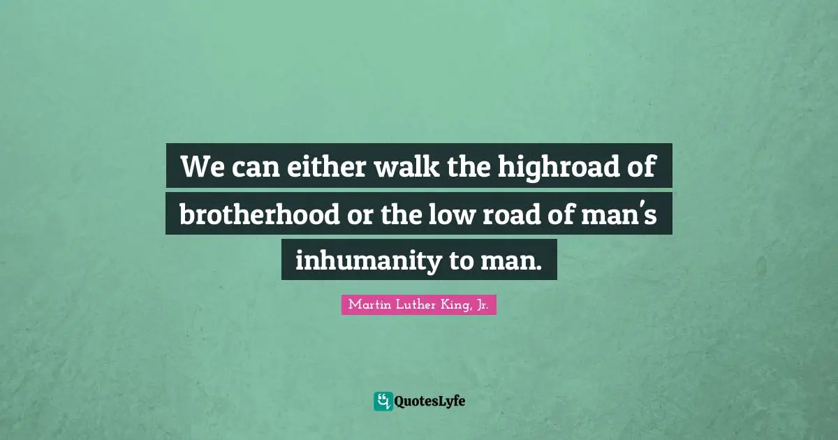 We can either walk the highroad of brotherhood or the low road of man's inhumanity to man.