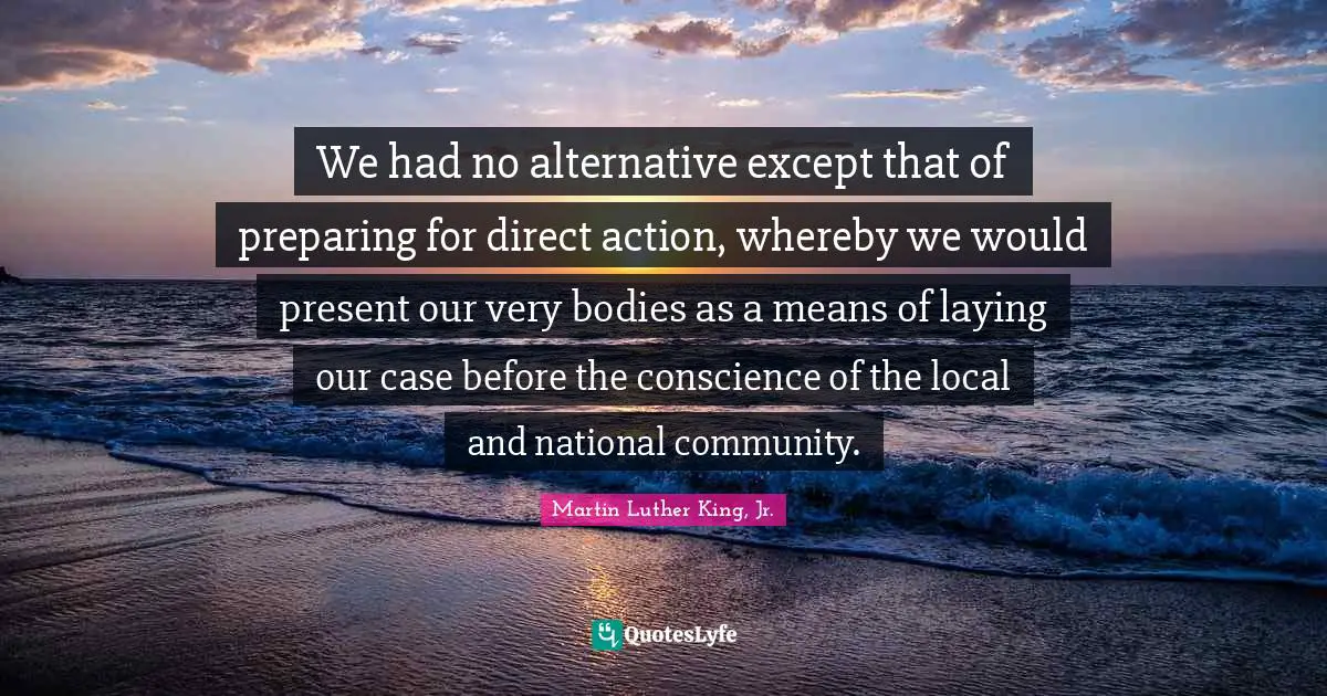 We had no alternative except that of preparing for direct action, whereby we would present our very bodies as a means of laying our case before the conscience of the local and national community.