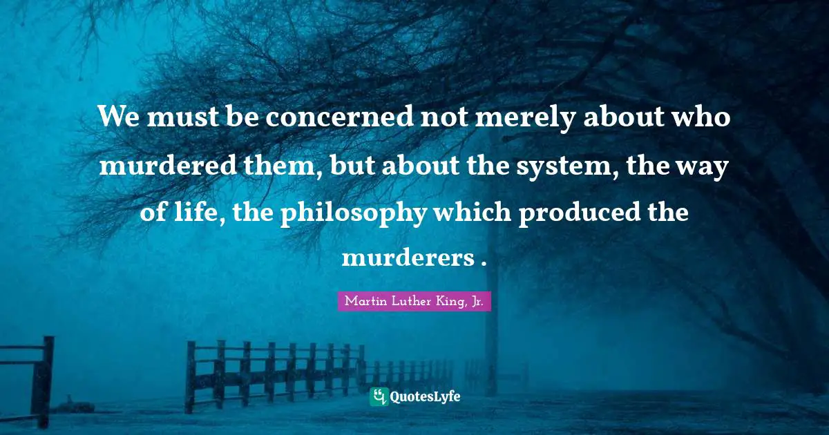 We must be concerned not merely about who murdered them, but about the system, the way of life, the philosophy which produced the murderers .