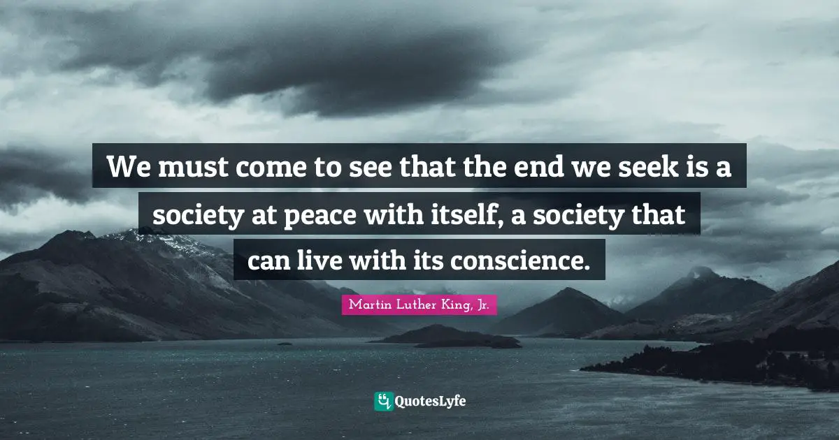 We must come to see that the end we seek is a society at peace with itself, a society that can live with its conscience.