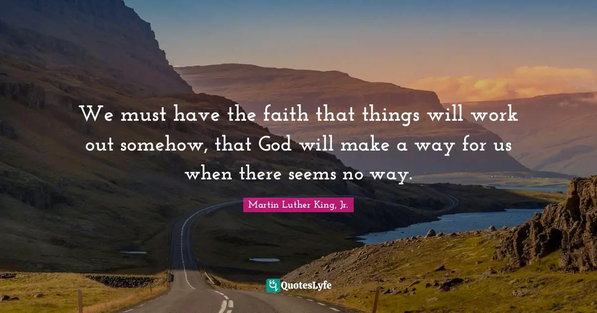 We must have the faith that things will work out somehow, that God will make a way for us when there seems no way.