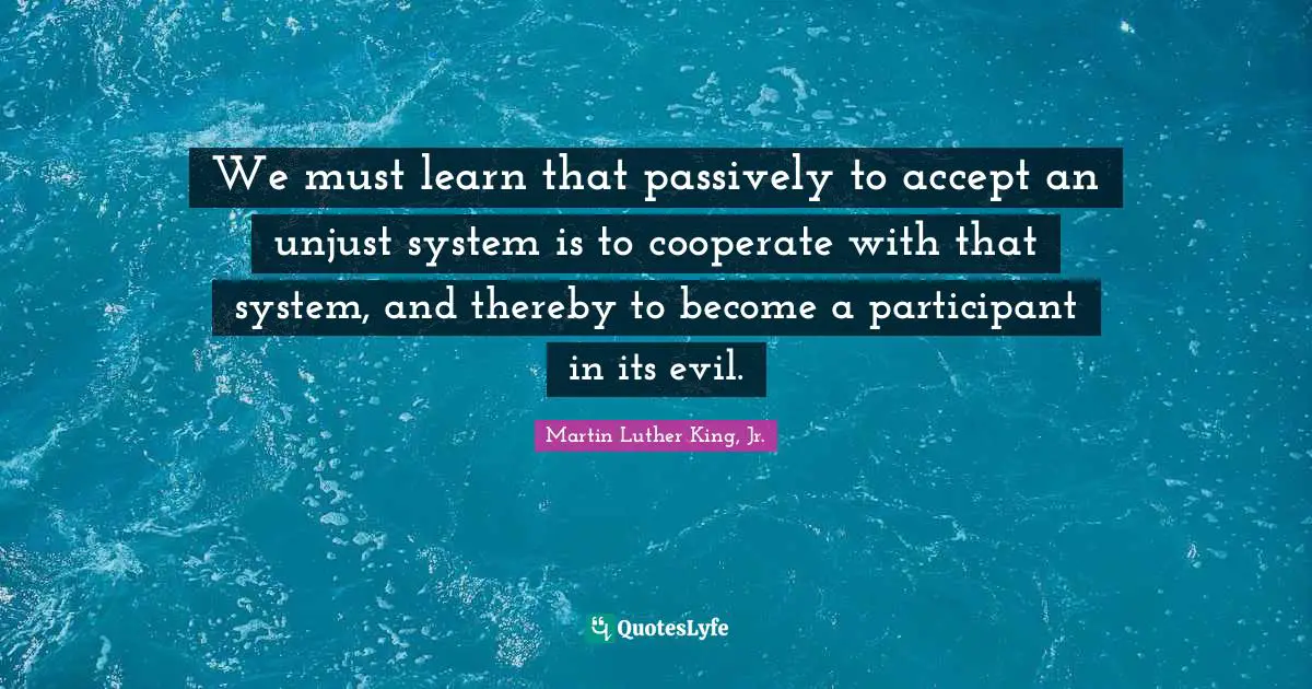 Hero Quotes: "We must learn that passively to accept an unjust system is to cooperate with that system, and thereby to become a participant in its evil."