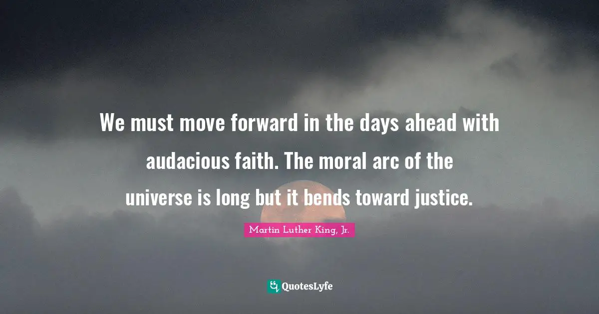 Audacious Quotes: "We must move forward in the days ahead with audacious faith. The moral arc of the universe is long but it bends toward justice."