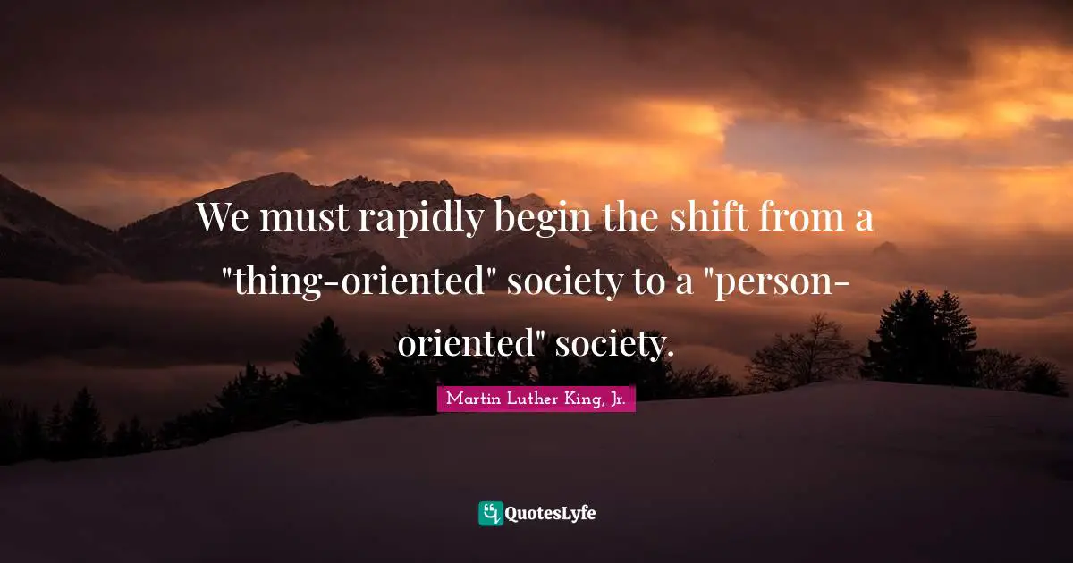 We must rapidly begin the shift from a "thing-oriented" society to a "person-oriented" society.
