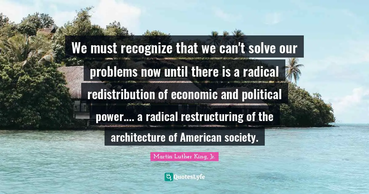 We must recognize that we can't solve our problems now until there is a radical redistribution of economic and political power.... a radical restructuring of the architecture of American society.