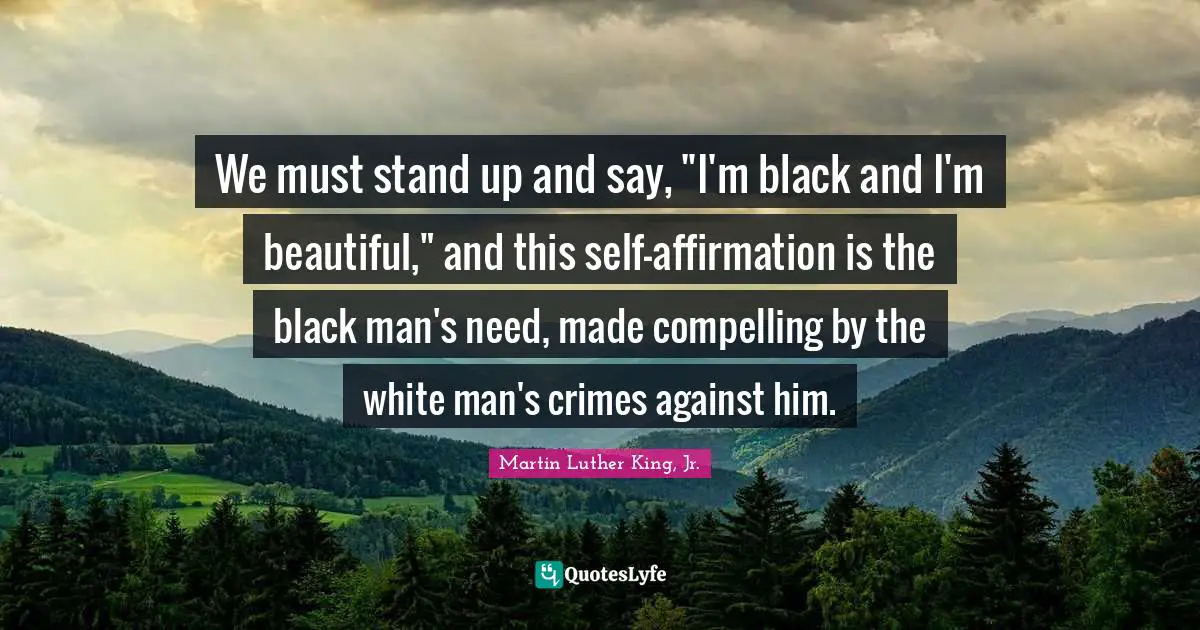 We must stand up and say, "I'm black and I'm beautiful," and this self-affirmation is the black man's need, made compelling by the white man's crimes against him.