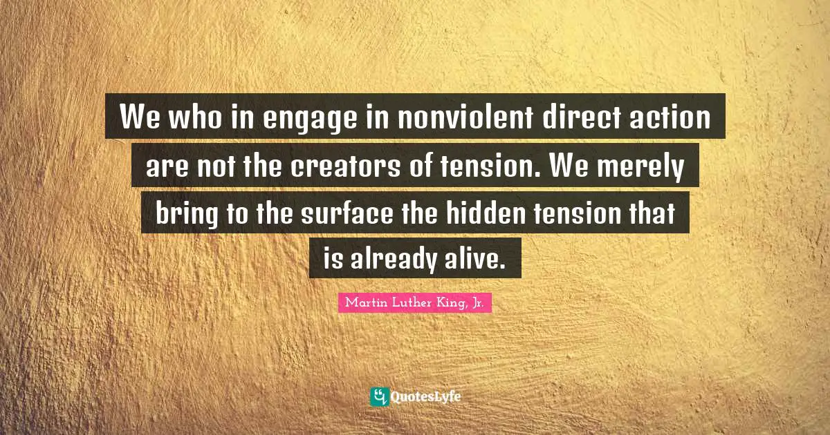 Tension Quotes: "We who in engage in nonviolent direct action are not the creators of tension. We merely bring to the surface the hidden tension that is already alive."